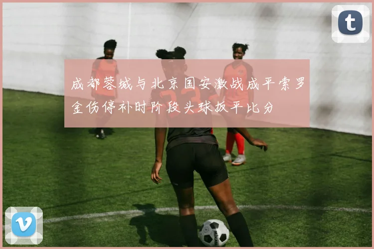 成都蓉城与北京国安激战成平索罗金伤停补时阶段头球扳平比分