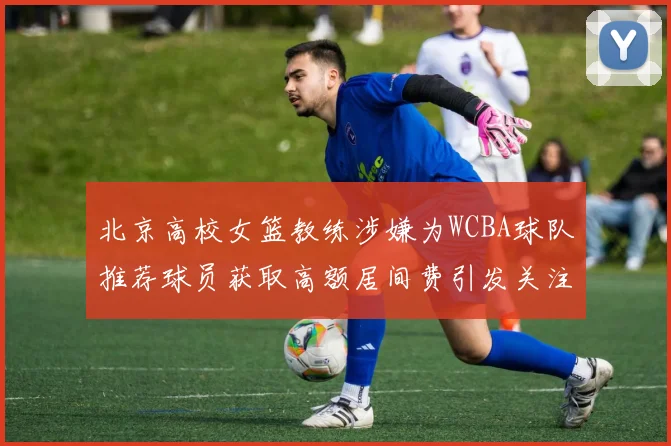 北京高校女篮教练涉嫌为WCBA球队推荐球员获取高额居间费引发关注