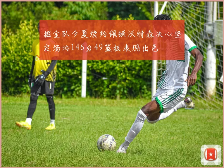 掘金队今夏续约佩顿沃特森决心坚定场均146分49篮板表现出色