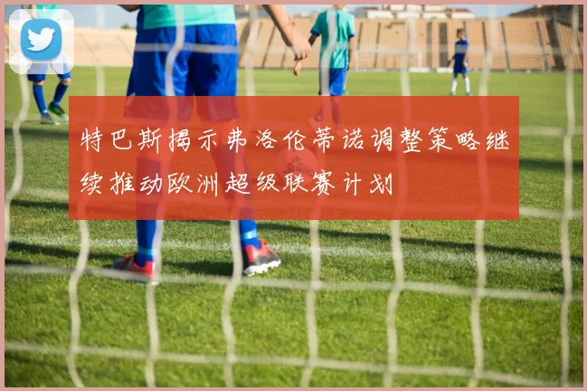 特巴斯揭示弗洛伦蒂诺调整策略继续推动欧洲超级联赛计划