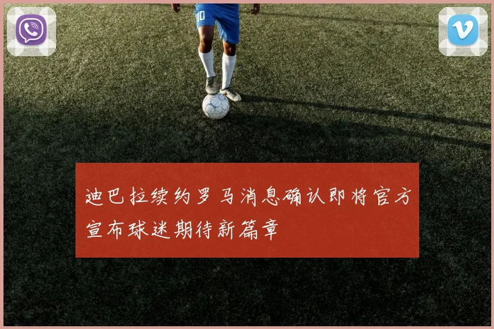 迪巴拉续约罗马消息确认即将官方宣布球迷期待新篇章