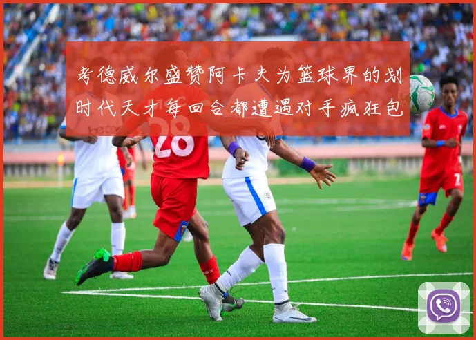 考德威尔盛赞阿卡夫为篮球界的划时代天才每回合都遭遇对手疯狂包夹挑战