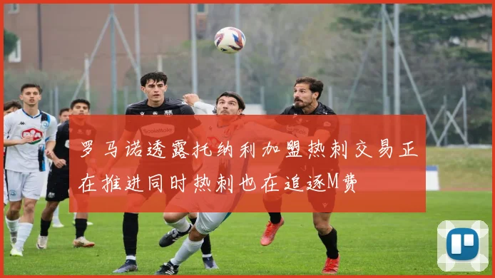 罗马诺透露托纳利加盟热刺交易正在推进同时热刺也在追逐M费