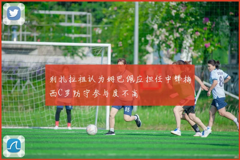 利扎拉祖认为姆巴佩应担任中锋梅西C罗防守参与度不高