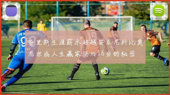 哈里斯生涯薪水超越安东尼科比奥尼尔成人生赢家场均16分的秘密