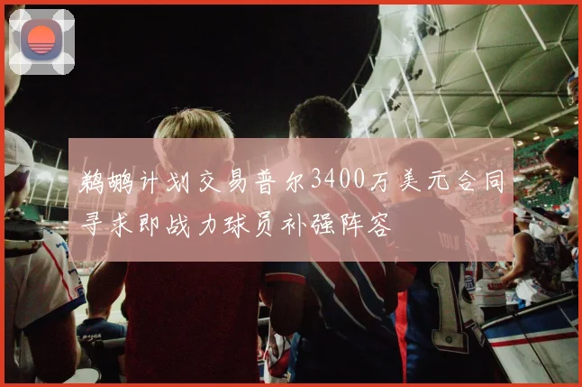 鹈鹕计划交易普尔3400万美元合同寻求即战力球员补强阵容