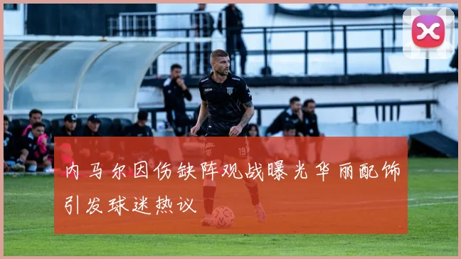内马尔因伤缺阵观战曝光华丽配饰引发球迷热议