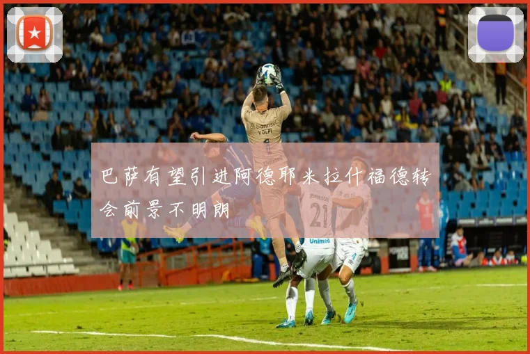 巴萨有望引进阿德耶米拉什福德转会前景不明朗