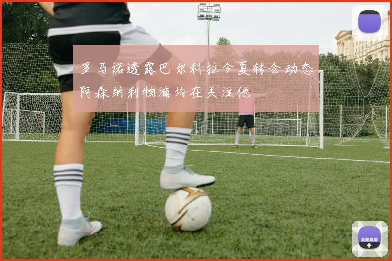 罗马诺透露巴尔科拉今夏转会动态阿森纳利物浦均在关注他