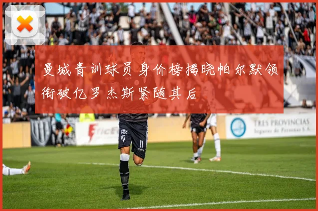 曼城青训球员身价榜揭晓帕尔默领衔破亿罗杰斯紧随其后