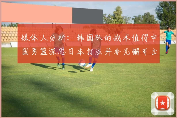 媒体人分析：韩国队的战术值得中国男篮深思日本打法并非无懈可击