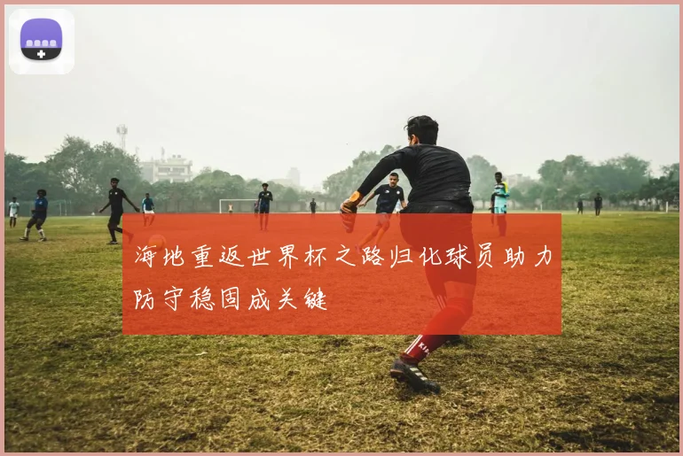 海地重返世界杯之路归化球员助力防守稳固成关键