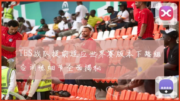 TES战队提前适应世界赛版本下路组合训练细节全面揭秘