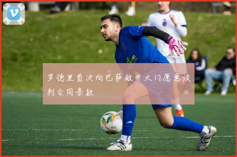 罗德里首次向巴萨敞开大门愿意谈判合同条款
