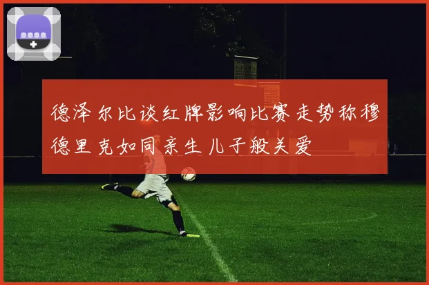 德泽尔比谈红牌影响比赛走势称穆德里克如同亲生儿子般关爱