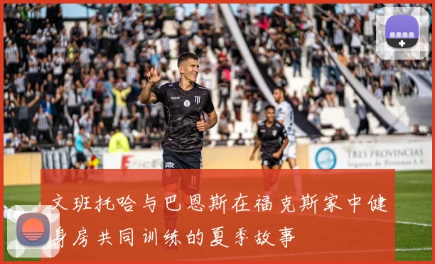 文班托哈与巴恩斯在福克斯家中健身房共同训练的夏季故事