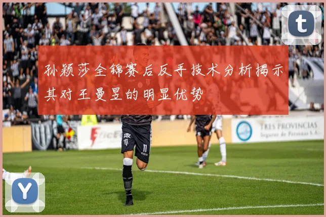 孙颖莎全锦赛后反手技术分析揭示其对王曼昱的明显优势